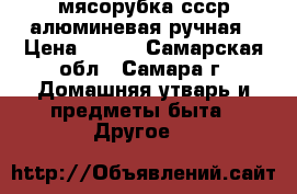 мясорубка ссср алюминевая ручная › Цена ­ 250 - Самарская обл., Самара г. Домашняя утварь и предметы быта » Другое   